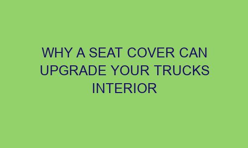 why a seat cover can upgrade your trucks interior 122252 1 - Why a Seat Cover Can Upgrade Your Trucks Interior